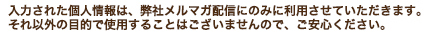 入力された個人情報は、弊社メルマガ配信にのみに利用させていただきます。